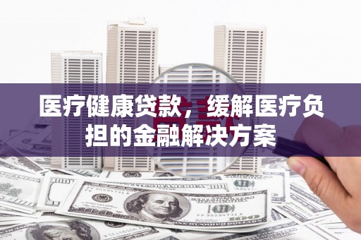 长岭医疗健康贷款，缓解医疗负担的金融解决方案