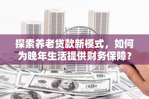 长岭探索养老贷款新模式，如何为晚年生活提供财务保障？