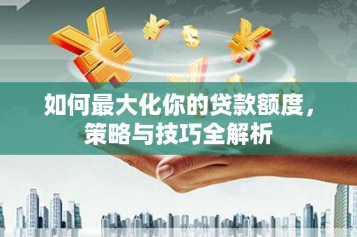 长岭如何最大化你的贷款额度，策略与技巧全解析