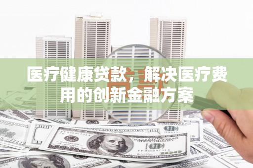 长岭医疗健康贷款，解决医疗费用的创新金融方案