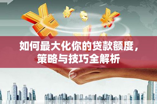 长岭如何最大化你的贷款额度，策略与技巧全解析